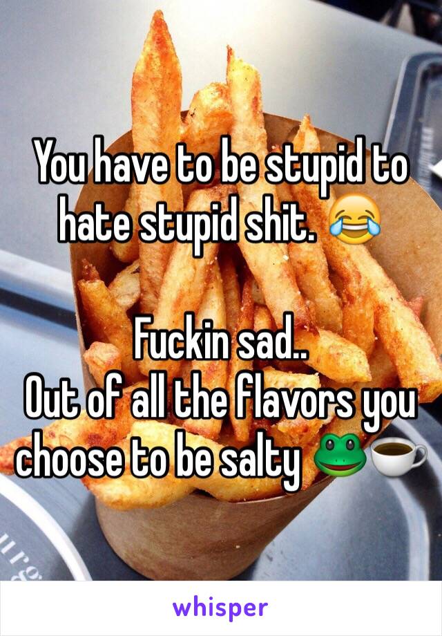 You have to be stupid to hate stupid shit. 😂

Fuckin sad.. 
Out of all the flavors you choose to be salty 🐸☕️