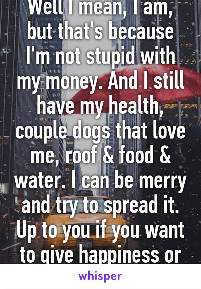 Well I mean, I am, but that's because I'm not stupid with my money. And I still have my health, couple dogs that love me, roof & food & water. I can be merry and try to spread it. Up to you if you want to give happiness or depression.