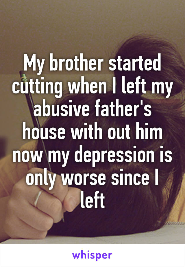 My brother started cutting when I left my abusive father's house with out him now my depression is only worse since I left