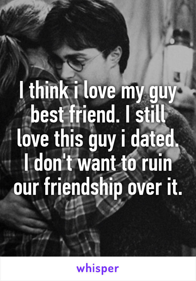 I think i love my guy best friend. I still love this guy i dated. I don't want to ruin our friendship over it.