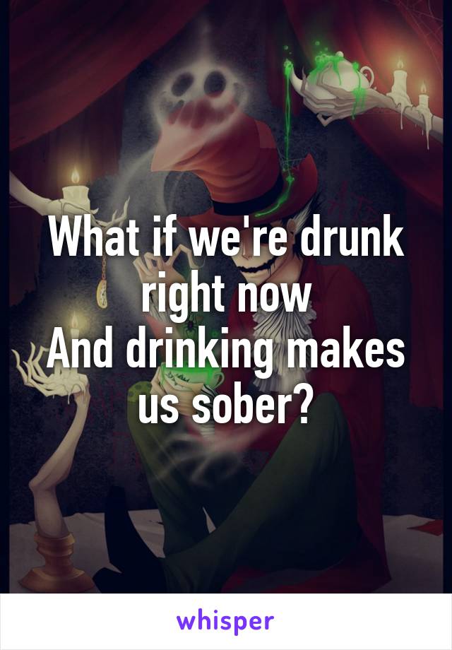 What if we're drunk right now
And drinking makes us sober?