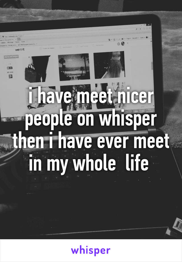 i have meet nicer people on whisper then i have ever meet in my whole  life 