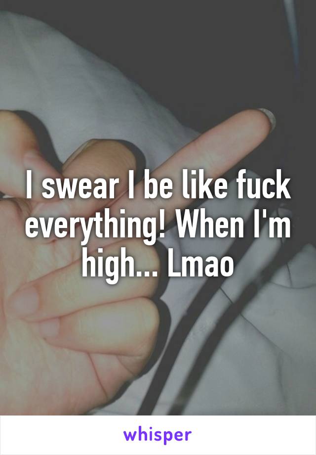 I swear I be like fuck everything! When I'm high... Lmao