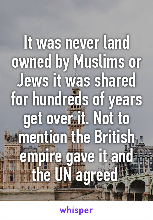 It was never land owned by Muslims or Jews it was shared for hundreds of years get over it. Not to mention the British empire gave it and the UN agreed 