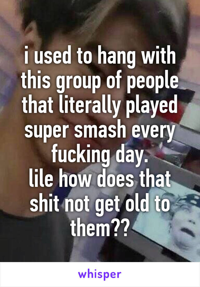 i used to hang with this group of people that literally played super smash every fucking day.
lile how does that shit not get old to them??