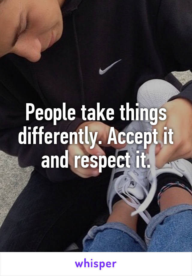 People take things differently. Accept it and respect it.