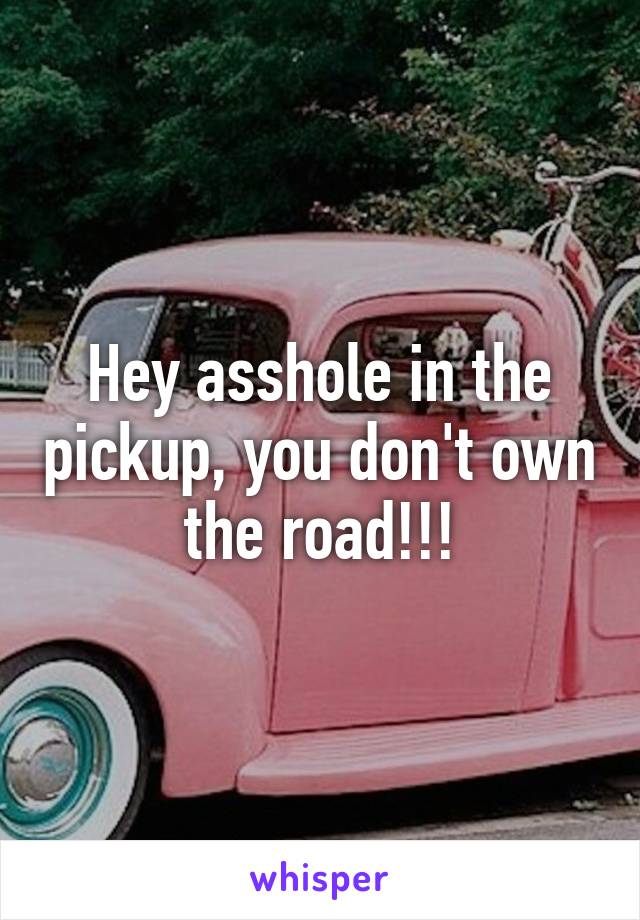 Hey asshole in the pickup, you don't own the road!!!