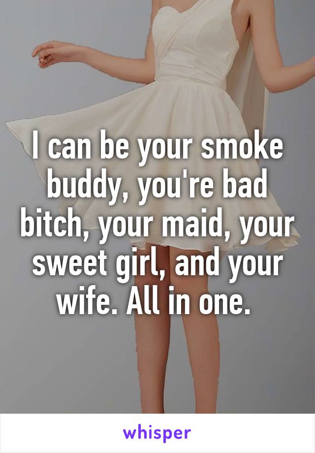 I can be your smoke buddy, you're bad bitch, your maid, your sweet girl, and your wife. All in one. 