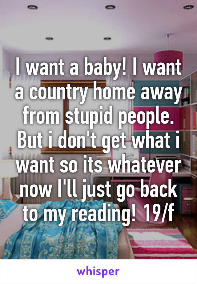 I want a baby! I want a country home away from stupid people. But i don't get what i want so its whatever now I'll just go back to my reading! 19/f