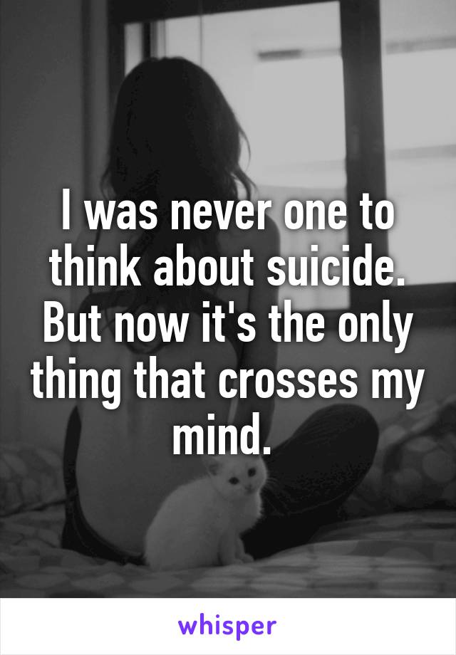 I was never one to think about suicide. But now it's the only thing that crosses my mind. 