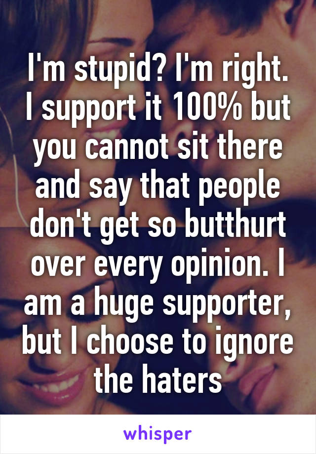 I'm stupid? I'm right. I support it 100% but you cannot sit there and say that people don't get so butthurt over every opinion. I am a huge supporter, but I choose to ignore the haters