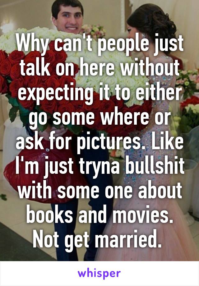 Why can't people just talk on here without expecting it to either go some where or ask for pictures. Like I'm just tryna bullshit with some one about books and movies. Not get married. 