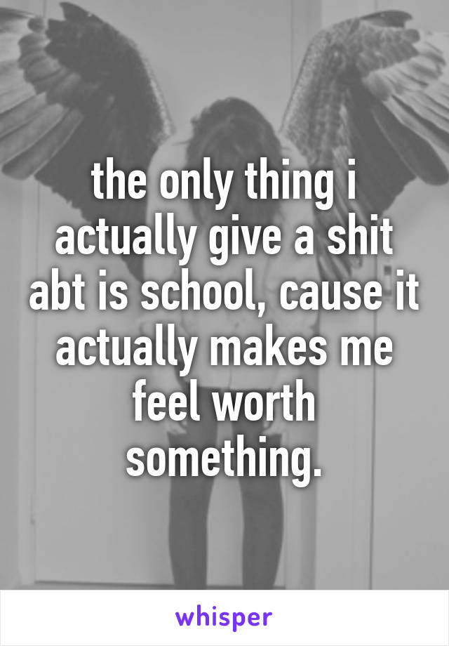 the only thing i actually give a shit abt is school, cause it actually makes me feel worth something.