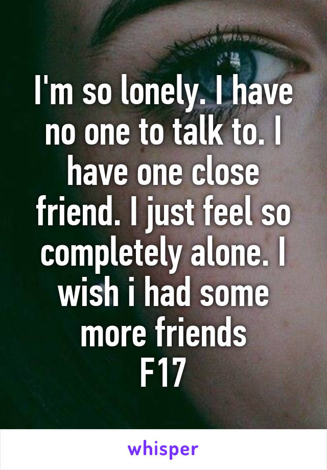 I'm so lonely. I have no one to talk to. I have one close friend. I just feel so completely alone. I wish i had some more friends
F17