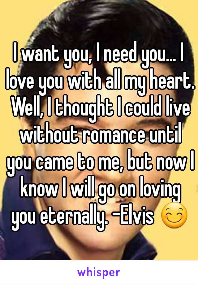 I want you, I need you... I love you with all my heart. Well, I thought I could live without romance until you came to me, but now I know I will go on loving you eternally. -Elvis 😊