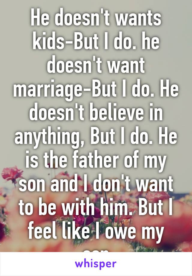 He doesn't wants kids-But I do. he doesn't want marriage-But I do. He doesn't believe in anything, But I do. He is the father of my son and I don't want to be with him. But I feel like I owe my son