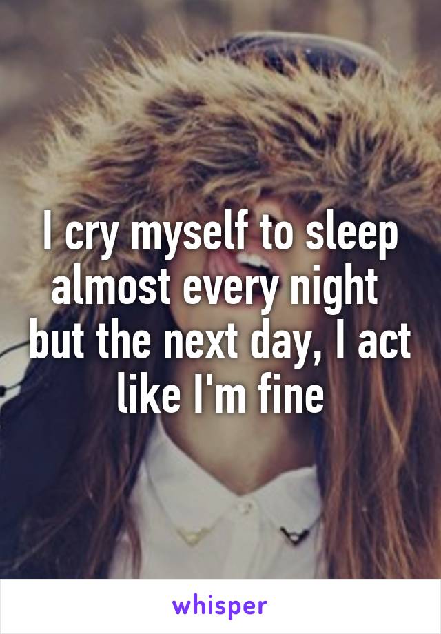 I cry myself to sleep almost every night  but the next day, I act like I'm fine