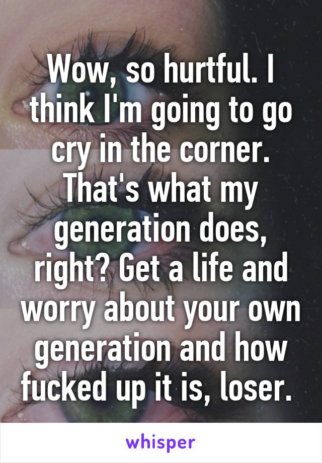 Wow, so hurtful. I think I'm going to go cry in the corner. That's what my generation does, right? Get a life and worry about your own generation and how fucked up it is, loser. 