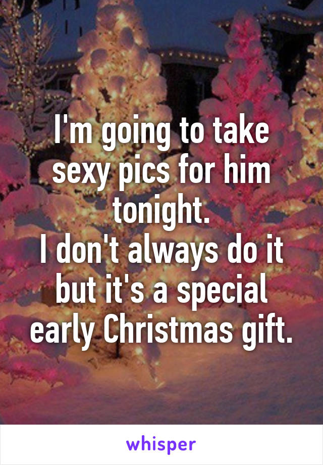 I'm going to take sexy pics for him tonight.
I don't always do it but it's a special early Christmas gift.