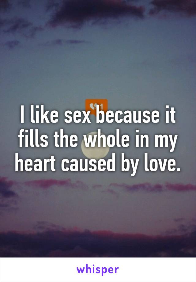 I like sex because it fills the whole in my heart caused by love.