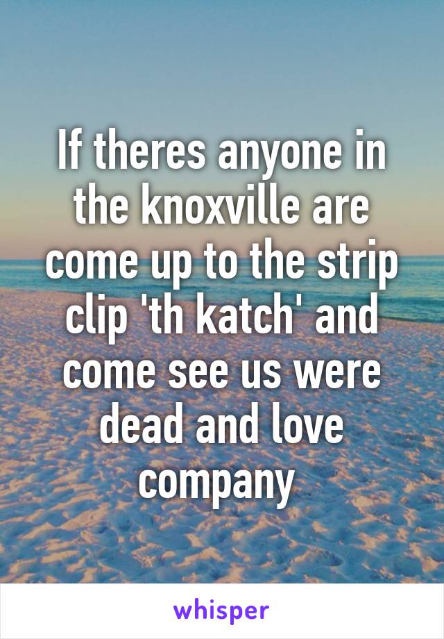 If theres anyone in the knoxville are come up to the strip clip 'th katch' and come see us were dead and love company 