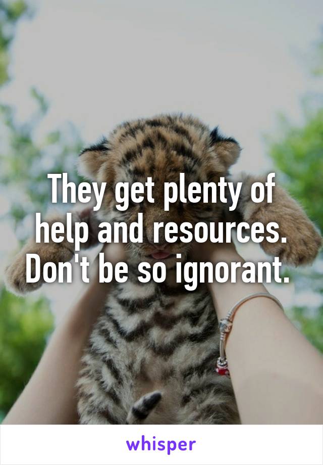 They get plenty of help and resources. Don't be so ignorant. 