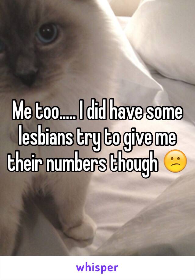 Me too..... I did have some lesbians try to give me their numbers though 😕