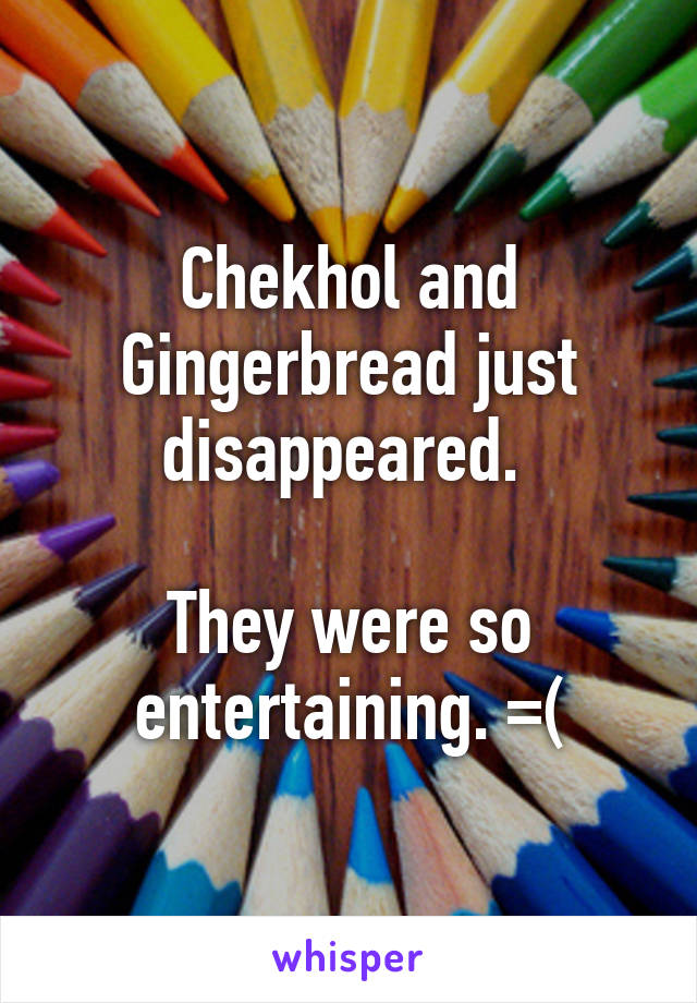 Chekhol and Gingerbread just disappeared. 

They were so entertaining. =(