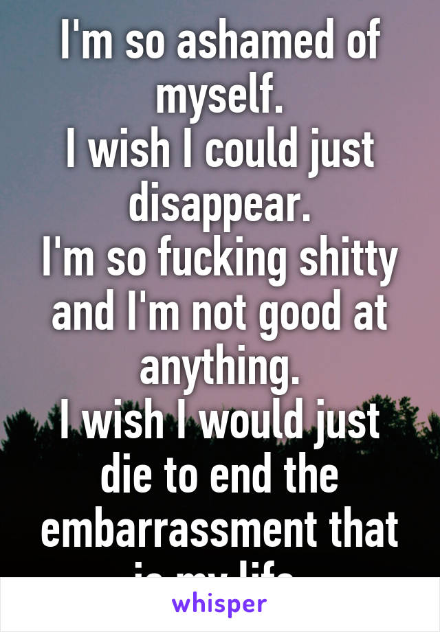 I'm so ashamed of myself.
I wish I could just disappear.
I'm so fucking shitty and I'm not good at anything.
I wish I would just die to end the embarrassment that is my life.