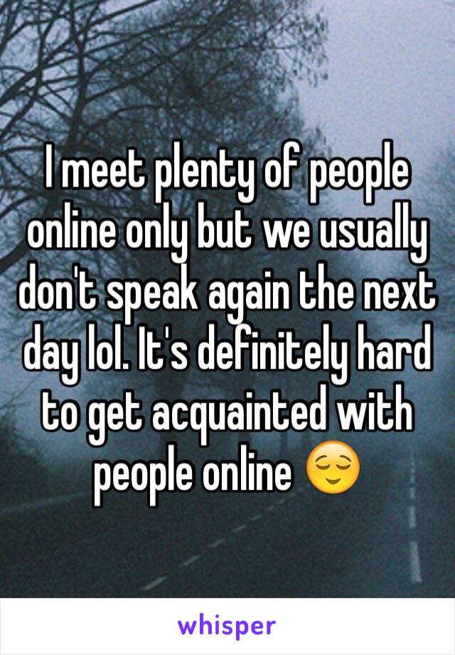 I meet plenty of people online only but we usually don't speak again the next day lol. It's definitely hard to get acquainted with people online 😌