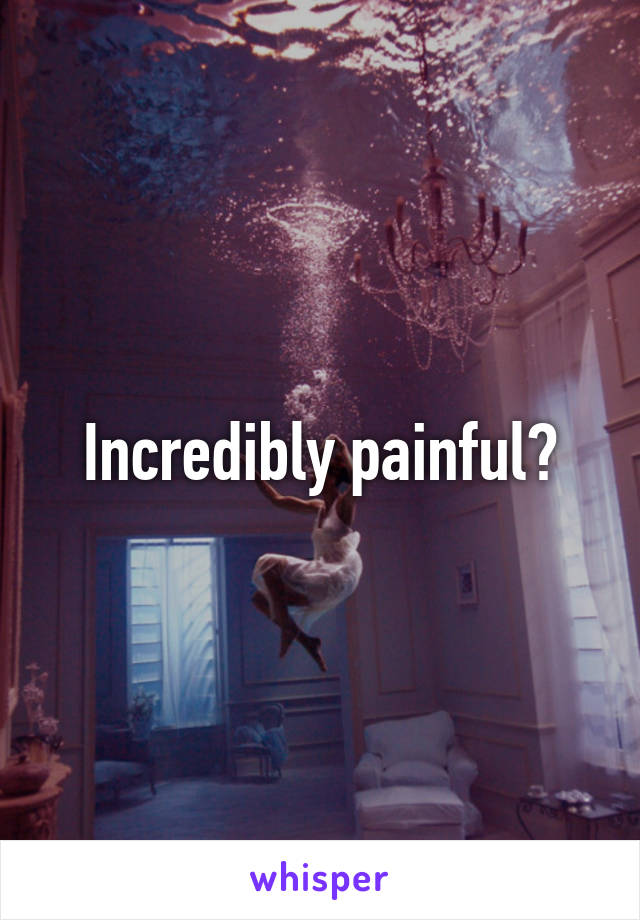 Incredibly painful?