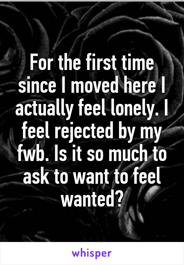 For the first time since I moved here I actually feel lonely. I feel rejected by my fwb. Is it so much to ask to want to feel wanted?