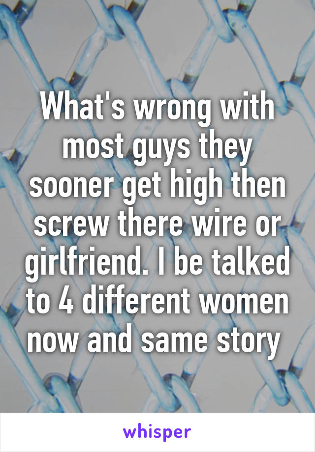 What's wrong with most guys they sooner get high then screw there wire or girlfriend. I be talked to 4 different women now and same story 