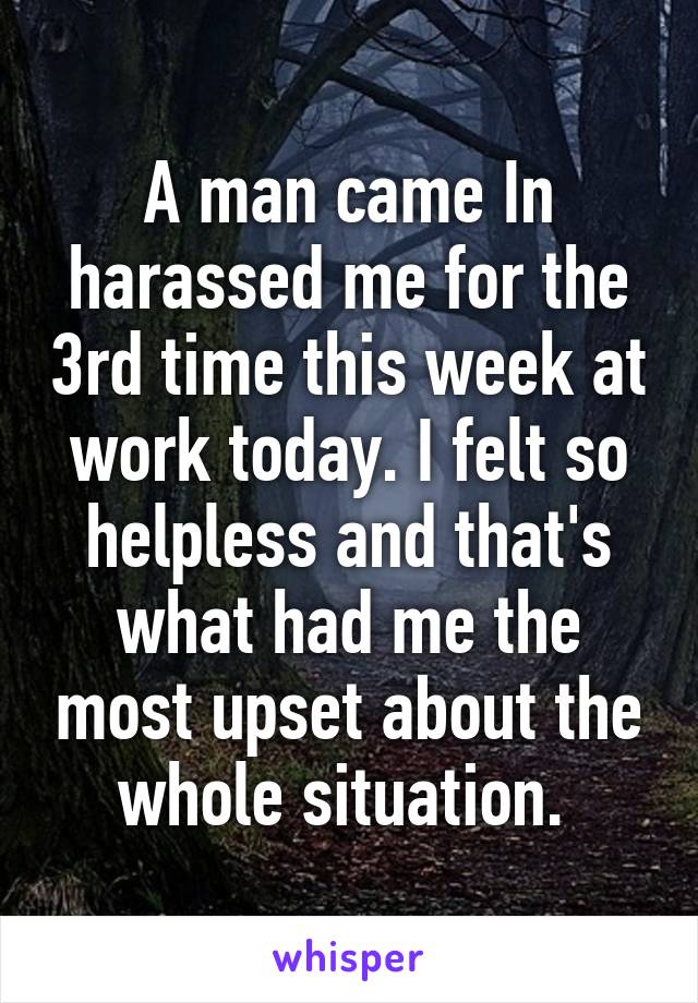 A man came In harassed me for the 3rd time this week at work today. I felt so helpless and that's what had me the most upset about the whole situation. 