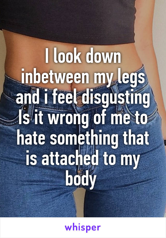 I look down inbetween my legs and i feel disgusting Is it wrong of me to hate something that is attached to my body 