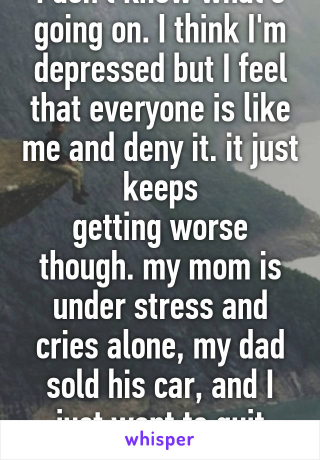 I don't know what's going on. I think I'm depressed but I feel that everyone is like me and deny it. it just keeps
getting worse though. my mom is under stress and cries alone, my dad sold his car, and I just want to quit everything. 