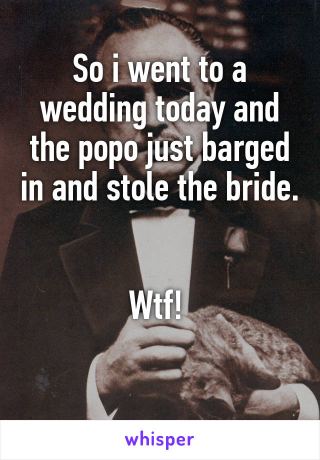 So i went to a wedding today and the popo just barged in and stole the bride. 

Wtf! 

