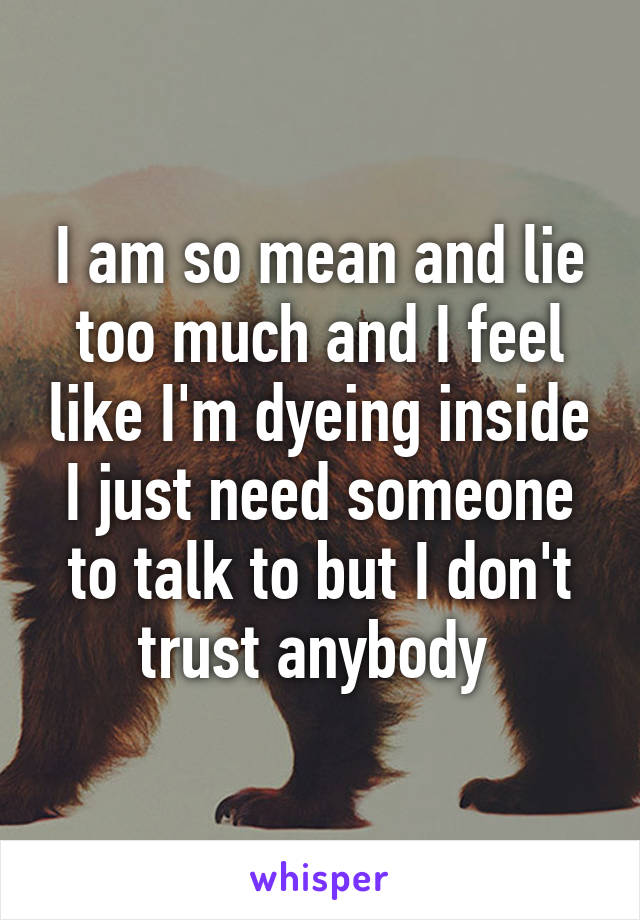 I am so mean and lie too much and I feel like I'm dyeing inside I just need someone to talk to but I don't trust anybody 