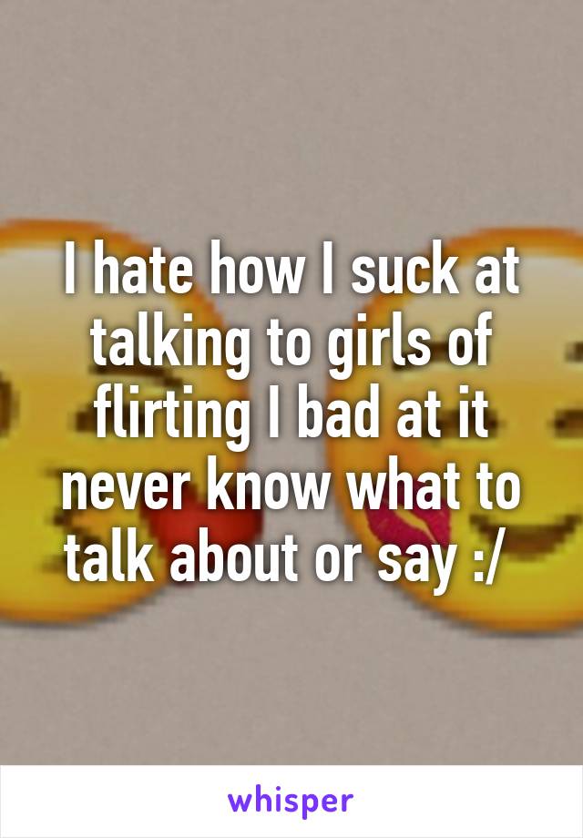 I hate how I suck at talking to girls of flirting I bad at it never know what to talk about or say :/ 