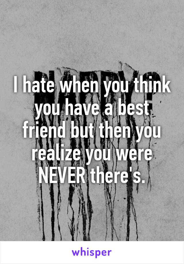 I hate when you think you have a best friend but then you realize you were NEVER there's.