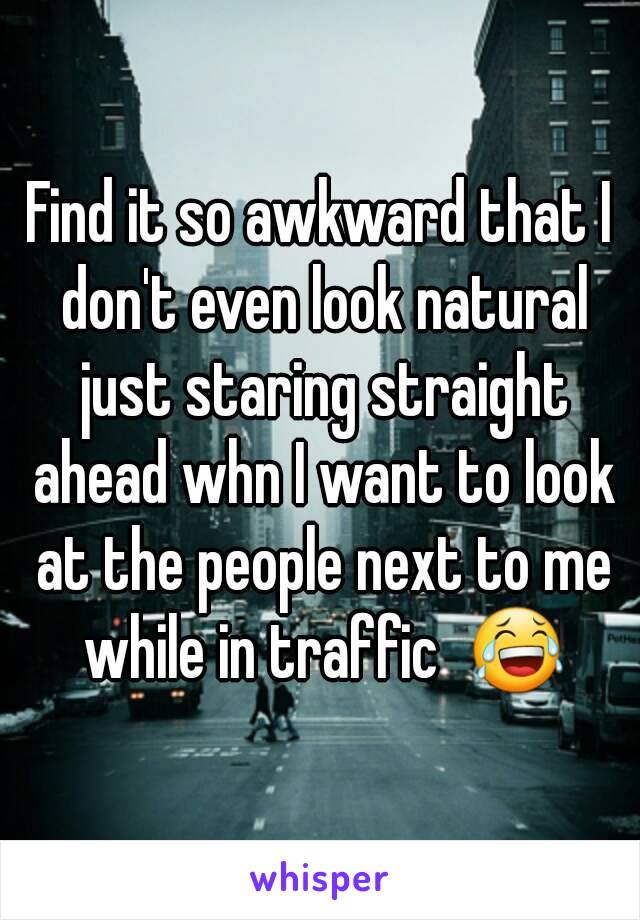 Find it so awkward that I don't even look natural just staring straight ahead whn I want to look at the people next to me while in traffic  😂