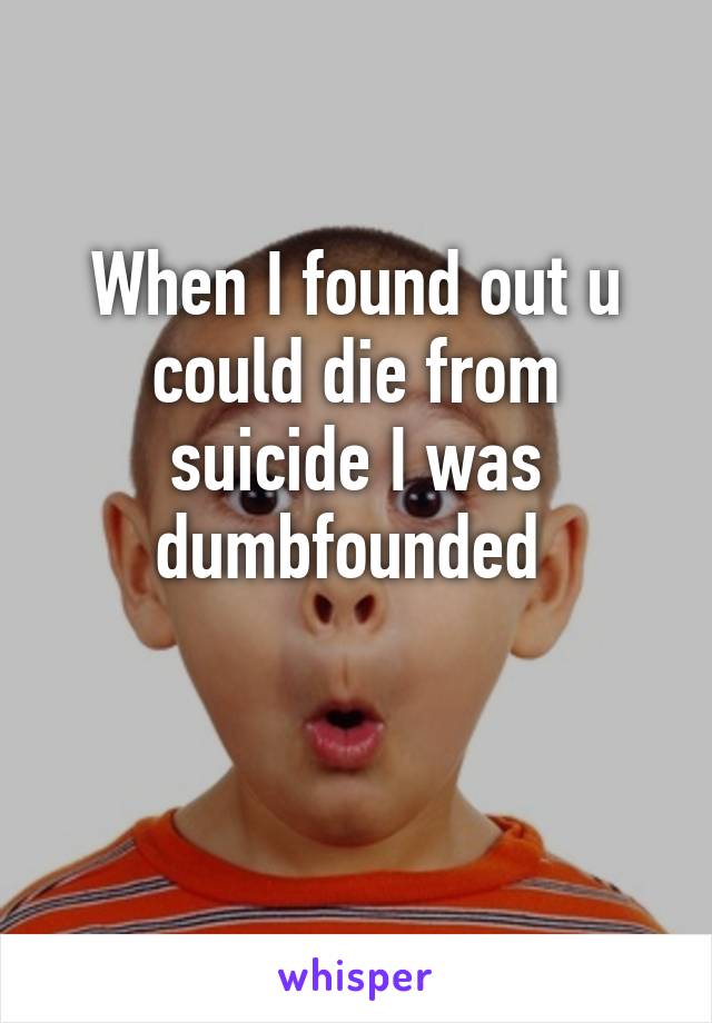 When I found out u could die from suicide I was dumbfounded 

