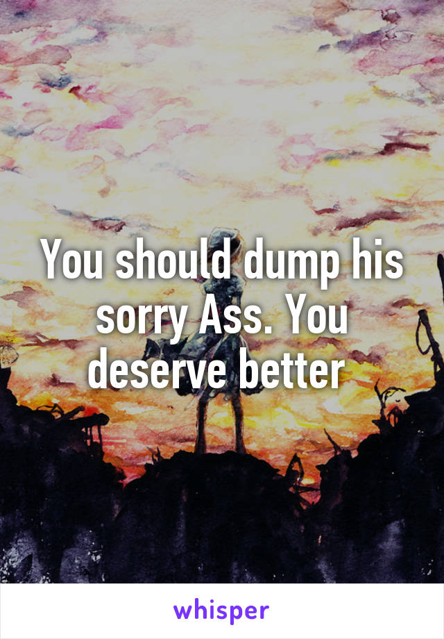 You should dump his sorry Ass. You deserve better 