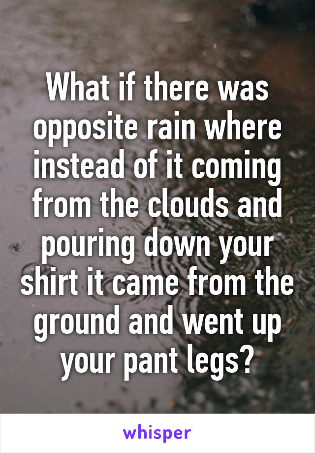 What if there was opposite rain where instead of it coming from the clouds and pouring down your shirt it came from the ground and went up your pant legs?