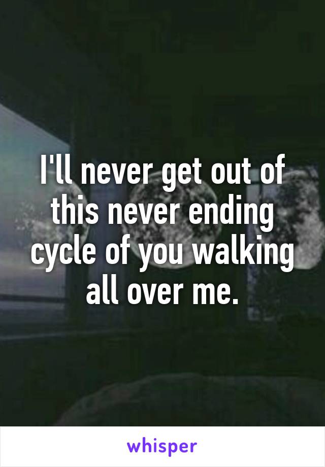 I'll never get out of this never ending cycle of you walking all over me.