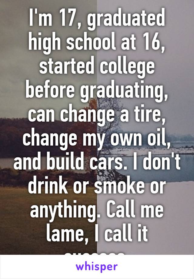 I'm 17, graduated high school at 16, started college before graduating, can change a tire, change my own oil, and build cars. I don't drink or smoke or anything. Call me lame, I call it success.