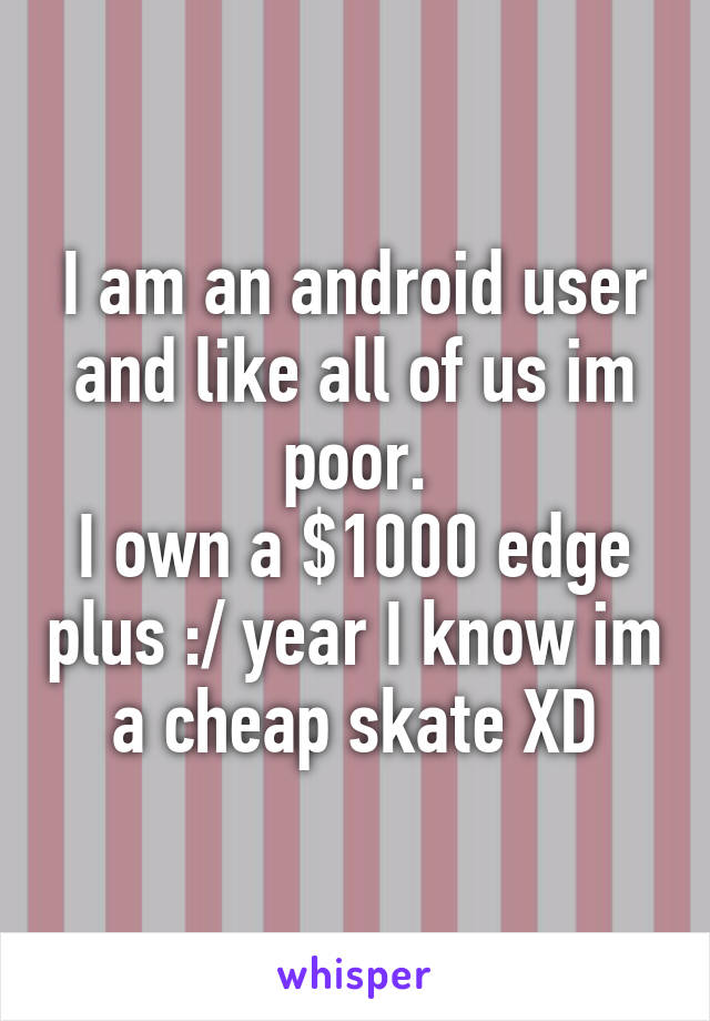 I am an android user and like all of us im poor.
I own a $1000 edge plus :/ year I know im a cheap skate XD