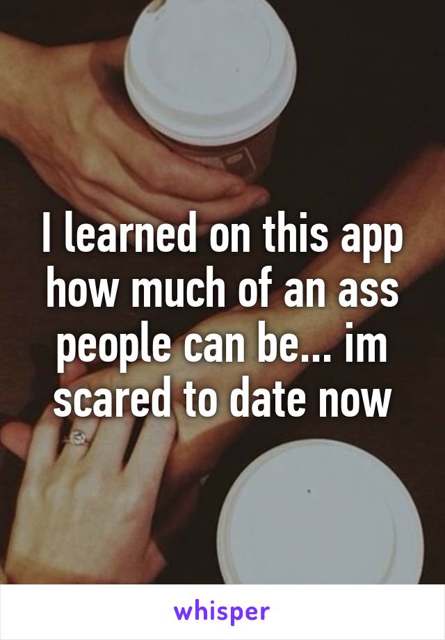 I learned on this app how much of an ass people can be... im scared to date now