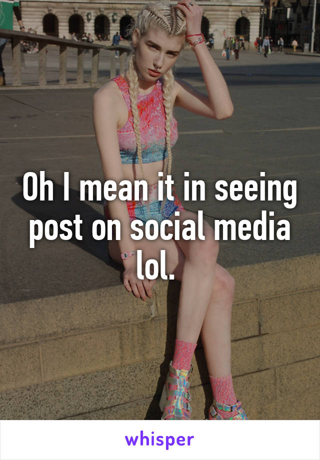 Oh I mean it in seeing post on social media lol. 