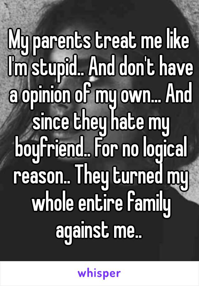 My parents treat me like I'm stupid.. And don't have a opinion of my own... And since they hate my boyfriend.. For no logical reason.. They turned my whole entire family against me.. 